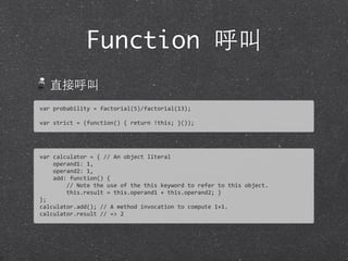 Function 呼叫
直接呼叫
var	
  probability	
  =	
  factorial(5)/factorial(13);
var	
  strict	
  =	
  (function()	
  {	
  return	
  !this;	
  }());	
  
var	
  calculator	
  =	
  {	
  //	
  An	
  object	
  literal	
  
	
  	
  	
  	
  operand1:	
  1,
	
  	
  	
  	
  operand2:	
  1,
	
  	
  	
  	
  add:	
  function()	
  {
	
  	
  	
  	
  	
  	
  	
  	
  //	
  Note	
  the	
  use	
  of	
  the	
  this	
  keyword	
  to	
  refer	
  to	
  this	
  object.
	
  	
  	
  	
  	
  	
  	
  	
  this.result	
  =	
  this.operand1	
  +	
  this.operand2;	
  }
};
calculator.add();	
  //	
  A	
  method	
  invocation	
  to	
  compute	
  1+1.	
  
calculator.result	
  //	
  =>	
  2
 