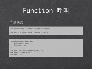 Function 呼叫
建構式
var	
  probability	
  =	
  factorial(5)/factorial(13);
var	
  strict	
  =	
  (function()	
  {	
  return	
  !this;	
  }());	
  
function	
  Person(name,	
  age)	
  {	
  
	
  	
  	
  	
  this.name	
  =	
  name;
	
  	
  	
  	
  this.age	
  =	
  age;
};
var	
  bob	
  =	
  new	
  Person("Bob	
  Dylan",	
  72);
bob.name;	
  //"Bob	
  Dylan
bob.age;	
  //72
 