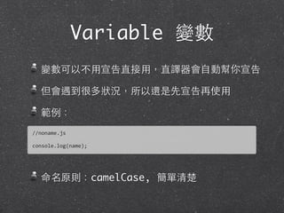 Variable 變數
變數可以不⽤用宣告直接⽤用，直譯器會⾃自動幫你宣告
但會遇到很多狀況，所以還是先宣告再使⽤用
範例：
命名原則：camelCase, 簡單清楚
//noname.js
console.log(name);
 