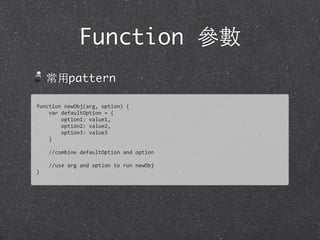 Function 參數
常⽤用pattern
function	
  newObj(arg,	
  option)	
  {
	
  	
  	
  	
  var	
  defaultOption	
  =	
  {
	
  	
  	
  	
  	
  	
  	
  	
  option1:	
  value1,
	
  	
  	
  	
  	
  	
  	
  	
  option2:	
  value2,
	
  	
  	
  	
  	
  	
  	
  	
  option3:	
  value3
	
  	
  	
  	
  }
	
  	
  	
  	
  
	
  	
  	
  	
  //combine	
  defaultOption	
  and	
  option
	
  	
  	
  	
  
	
  	
  	
  	
  //use	
  arg	
  and	
  option	
  to	
  run	
  newObj
}
 