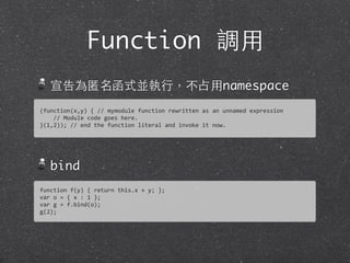 Function 調⽤用
宣告為匿名函式並執⾏行，不占⽤用namespace
bind
(function(x,y)	
  {	
  //	
  mymodule	
  function	
  rewritten	
  as	
  an	
  unnamed	
  expression	
  
	
  	
  	
  	
  //	
  Module	
  code	
  goes	
  here.
}(1,2));	
  //	
  end	
  the	
  function	
  literal	
  and	
  invoke	
  it	
  now.
function	
  f(y)	
  {	
  return	
  this.x	
  +	
  y;	
  };
var	
  o	
  =	
  {	
  x	
  :	
  1	
  };	
  
var	
  g	
  =	
  f.bind(o);	
  
g(2);
 