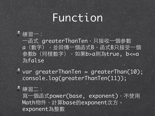 Function
練習⼀一：
⼀一函式 greaterThanTen，只接收⼀一個參數
a（數字），並回傳⼀一個函式B，函式B只接受⼀一個
參數b（同樣數字），如果b>a則為true, b<=a
為false
var greaterThanTen = greaterThan(10);
console.log(greaterThanTen(11));
練習⼆二：
寫⼀一個函式power(base, exponent)，不使⽤用
Math物件，計算base的exponent次⽅方。
exponent為整數
 