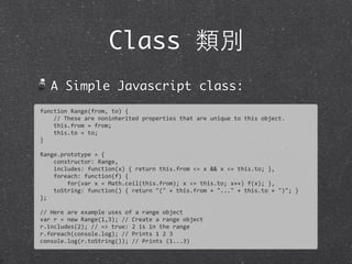 Class 類別
A Simple Javascript class:
function	
  Range(from,	
  to)	
  {
	
  	
  	
  	
  //	
  These	
  are	
  noninherited	
  properties	
  that	
  are	
  unique	
  to	
  this	
  object.	
  
	
  	
  	
  	
  this.from	
  =	
  from;
	
  	
  	
  	
  this.to	
  =	
  to;
}
Range.prototype	
  =	
  {
	
  	
  	
  	
  constructor:	
  Range,
	
  	
  	
  	
  includes:	
  function(x)	
  {	
  return	
  this.from	
  <=	
  x	
  &&	
  x	
  <=	
  this.to;	
  },
	
  	
  	
  	
  foreach:	
  function(f)	
  {
	
  	
  	
  	
  	
  	
  	
  	
  for(var	
  x	
  =	
  Math.ceil(this.from);	
  x	
  <=	
  this.to;	
  x++)	
  f(x);	
  },
	
  	
  	
  	
  toString:	
  function()	
  {	
  return	
  "("	
  +	
  this.from	
  +	
  "..."	
  +	
  this.to	
  +	
  ")";	
  }	
  
};
//	
  Here	
  are	
  example	
  uses	
  of	
  a	
  range	
  object
var	
  r	
  =	
  new	
  Range(1,3);	
  //	
  Create	
  a	
  range	
  object
r.includes(2);	
  //	
  =>	
  true:	
  2	
  is	
  in	
  the	
  range
r.foreach(console.log);	
  //	
  Prints	
  1	
  2	
  3
console.log(r.toString());	
  //	
  Prints	
  (1...3)
 