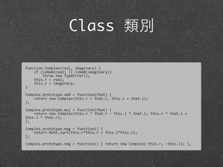 Class 類別
function	
  Complex(real,	
  imaginary)	
  {
	
  	
  	
  	
  if	
  (isNaN(real)	
  ||	
  isNaN(imaginary))
	
  	
  	
  	
  	
  	
  	
  	
  throw	
  new	
  TypeError();	
  
	
  	
  	
  	
  this.r	
  =	
  real;
	
  	
  	
  	
  this.i	
  =	
  imaginary;
}
Complex.prototype.add	
  =	
  function(that)	
  {	
  
	
  	
  	
  	
  return	
  new	
  Complex(this.r	
  +	
  that.r,	
  this.i	
  +	
  that.i);	
  
};	
  
Complex.prototype.mul	
  =	
  function(that)	
  {	
  
	
  	
  	
  	
  return	
  new	
  Complex(this.r	
  *	
  that.r	
  -­‐	
  this.i	
  *	
  that.i,	
  this.r	
  *	
  that.i	
  +	
  
this.i	
  *	
  that.r);
};
Complex.prototype.mag	
  =	
  function()	
  {
	
  	
  	
  	
  return	
  Math.sqrt(this.r*this.r	
  +	
  this.i*this.i);	
  
};
Complex.prototype.neg	
  =	
  function()	
  {	
  return	
  new	
  Complex(-­‐this.r,	
  -­‐this.i);	
  };
 