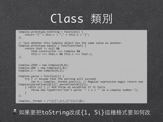 Class 類別
Complex.prototype.toString	
  =	
  function()	
  {
	
  	
  	
  	
  return	
  "{"	
  +	
  this.r	
  +	
  ","	
  +	
  this.i	
  +	
  "}";	
  
};
//	
  Test	
  whether	
  this	
  Complex	
  object	
  has	
  the	
  same	
  value	
  as	
  another.	
  
Complex.prototype.equals	
  =	
  function(that)	
  {
	
  	
  	
  	
  return	
  that	
  !=	
  null	
  &&
	
  	
  	
  	
  	
  	
  	
  	
  that.constructor	
  ===	
  Complex	
  &&	
  
	
  	
  	
  	
  	
  	
  	
  	
  this.r	
  ===	
  that.r	
  &&	
  this.i	
  ===	
  that.i;
};
Complex.ZERO	
  =	
  new	
  Complex(0,0);
Complex.ONE	
  =	
  new	
  Complex(1,0);	
  
Complex.I	
  =	
  new	
  Complex(0,1);
Complex.parse	
  =	
  function(s)	
  {
	
  	
  	
  	
  try	
  {	
  //	
  Assume	
  that	
  the	
  parsing	
  will	
  succeed
	
  	
  	
  	
  	
  	
  	
  	
  var	
  m	
  =	
  Complex._format.exec(s);	
  //	
  Regular	
  expression	
  magic	
  return	
  new	
  
Complex(parseFloat(m[1]),	
  parseFloat(m[2]));
	
  	
  	
  	
  }	
  catch	
  (x)	
  {	
  //	
  And	
  throw	
  an	
  exception	
  if	
  it	
  fails
	
  	
  	
  	
  	
  	
  	
  	
  throw	
  new	
  TypeError("Can't	
  parse	
  '"	
  +	
  s	
  +	
  "'	
  as	
  a	
  complex	
  number.");
	
  	
  	
  	
  }	
  
};
Complex._format	
  =	
  /^{([^,]+),([^}]+)}$/;
如果要把toString改成{1, 5i}這種格式要如何改
 