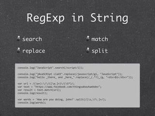 RegExp in String
search
replace
match
split
console.log("JavaScript".search(/script/i));
console.log("jAvaSCRipt	
  claZZ".replace(/javascript/gi,	
  "JavaScript"));
console.log("hello	
  _there_	
  and	
  _here_".replace(/_(.*?)_/g,	
  "<div>$1</div>"));
var	
  url	
  =	
  /(w+)://([w.]+)/(S*)/;
var	
  text	
  =	
  "https://www.facebook.com/thingsaboutwebdev";	
  
var	
  result	
  =	
  text.match(url);
console.log(result);
var	
  words	
  =	
  'How	
  are	
  you	
  doing,	
  john?'.split(/[s,?.]+/);
console.log(words);
 
