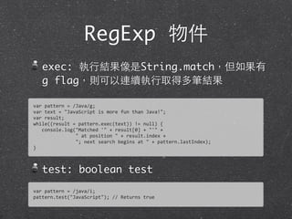 RegExp 物件
exec: 執⾏行結果像是String.match，但如果有
g flag，則可以連續執⾏行取得多筆結果
test: boolean test
var	
  pattern	
  =	
  /Java/g;
var	
  text	
  =	
  "JavaScript	
  is	
  more	
  fun	
  than	
  Java!";	
  
var	
  result;
while((result	
  =	
  pattern.exec(text))	
  !=	
  null)	
  {
	
  	
  	
  console.log("Matched	
  '"	
  +	
  result[0]	
  +	
  "'"	
  +	
  
	
  	
  	
  	
  	
  	
  	
  	
  	
  	
  	
  	
  	
  	
  	
  "	
  at	
  position	
  "	
  +	
  result.index	
  +
	
  	
  	
  	
  	
  	
  	
  	
  	
  	
  	
  	
  	
  	
  	
  ";	
  next	
  search	
  begins	
  at	
  "	
  +	
  pattern.lastIndex);
}
var	
  pattern	
  =	
  /java/i;
pattern.test("JavaScript");	
  //	
  Returns	
  true
 