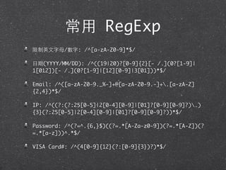 常⽤用 RegExp
限制英⽂文字⺟母/數字: /^[a-zA-Z0-9]*$/
⽇日期(YYYY/MM/DD): /^((19|20)?[0-9]{2}[- /.](0?[1-9]|
1[012])[- /.](0?[1-9]|[12][0-9]|3[01]))*$/
Email: /^([a-zA-Z0-9._%-]+@[a-zA-Z0-9.-]+.[a-zA-Z]
{2,4})*$/
IP: /^((?:(?:25[0-5]|2[0-4][0-9]|[01]?[0-9][0-9]?).)
{3}(?:25[0-5]|2[0-4][0-9]|[01]?[0-9][0-9]?))*$/
Password: /^(?=^.{6,}$)((?=.*[A-Za-z0-9])(?=.*[A-Z])(?
=.*[a-z]))^.*$/
VISA Card#: /^(4[0-9]{12}(?:[0-9]{3})?)*$/
 