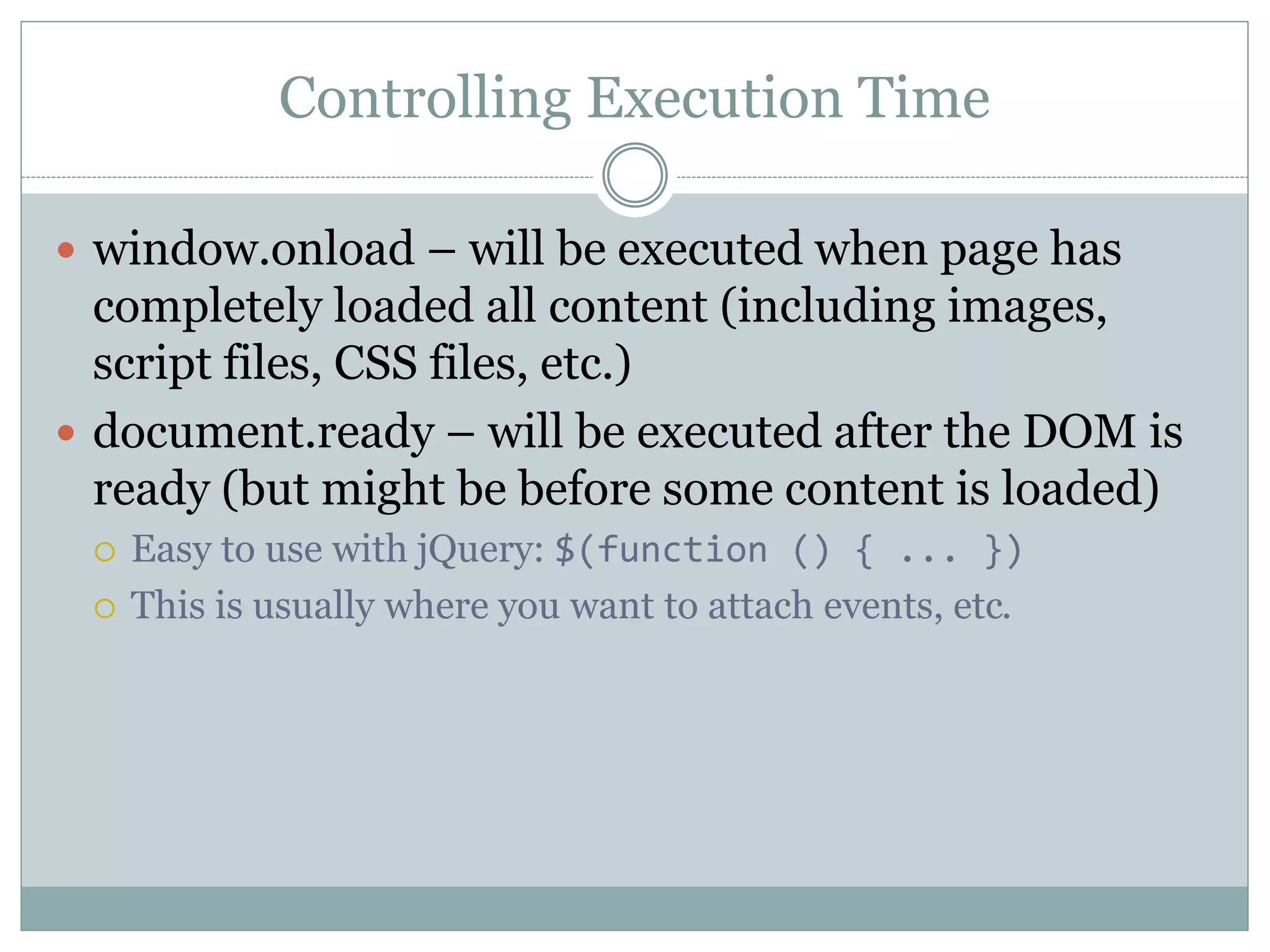 Controlling Execution Time
 window.onload – will be executed when page has
completely loaded all content (including images,
script files, CSS files, etc.)
 document.ready – will be executed after the DOM is
ready (but might be before some content is loaded)
 Easy to use with jQuery: $(function () { ... })
 This is usually where you want to attach events, etc.
 