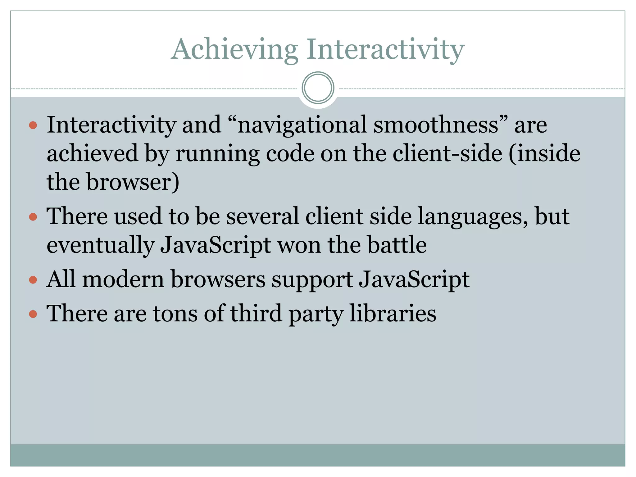 Achieving Interactivity
 Interactivity and “navigational smoothness” are
achieved by running code on the client-side (inside
the browser)
 There used to be several client side languages, but
eventually JavaScript won the battle
 All modern browsers support JavaScript
 There are tons of third party libraries
 