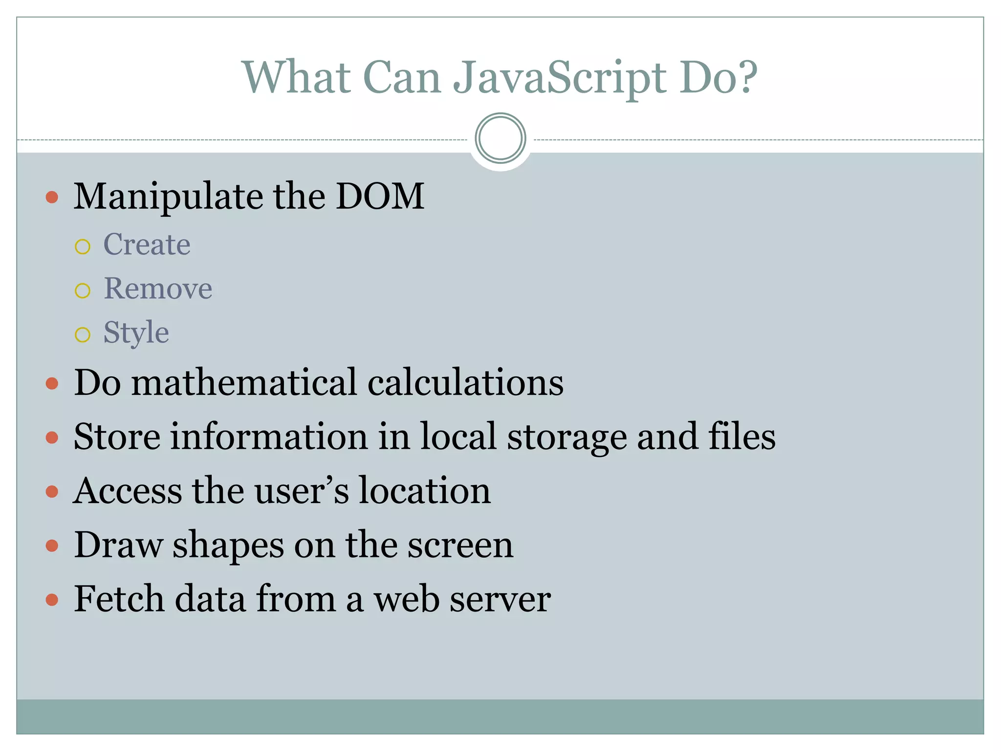 What Can JavaScript Do?
 Manipulate the DOM
 Create
 Remove
 Style
 Do mathematical calculations
 Store information in local storage and files
 Access the user’s location
 Draw shapes on the screen
 Fetch data from a web server
 