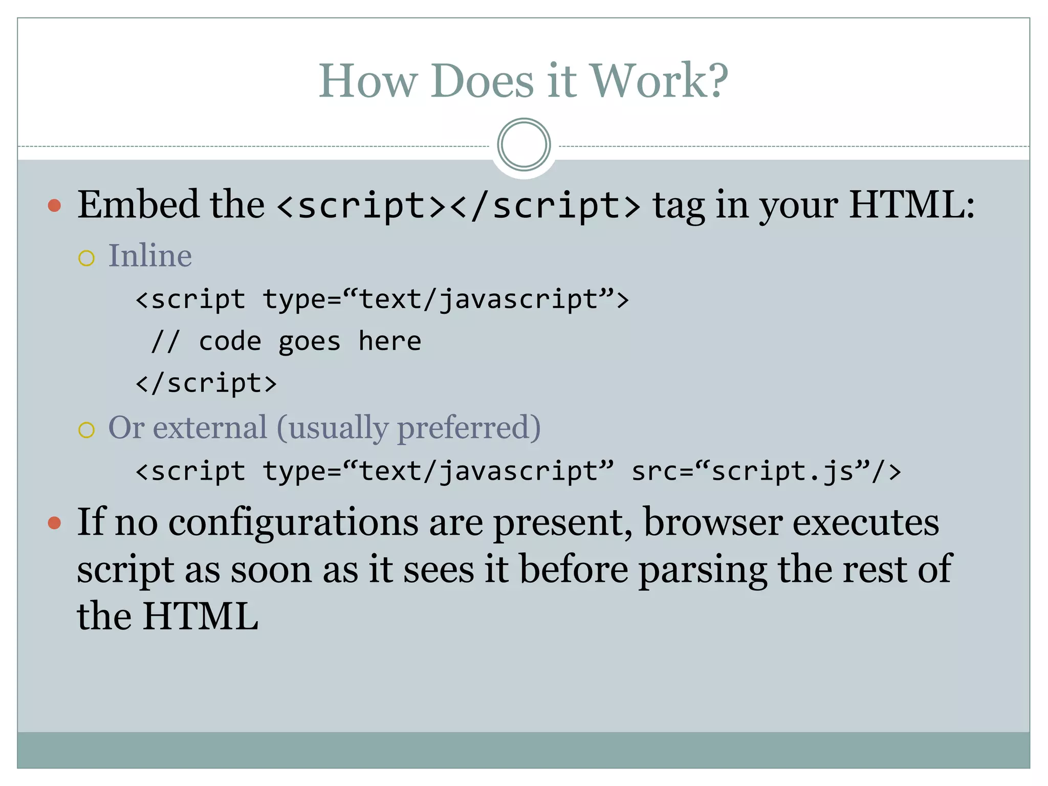 How Does it Work?
 Embed the <script></script> tag in your HTML:
 Inline
<script type=“text/javascript”>
// code goes here
</script>
 Or external (usually preferred)
<script type=“text/javascript” src=“script.js”/>
 If no configurations are present, browser executes
script as soon as it sees it before parsing the rest of
the HTML
 