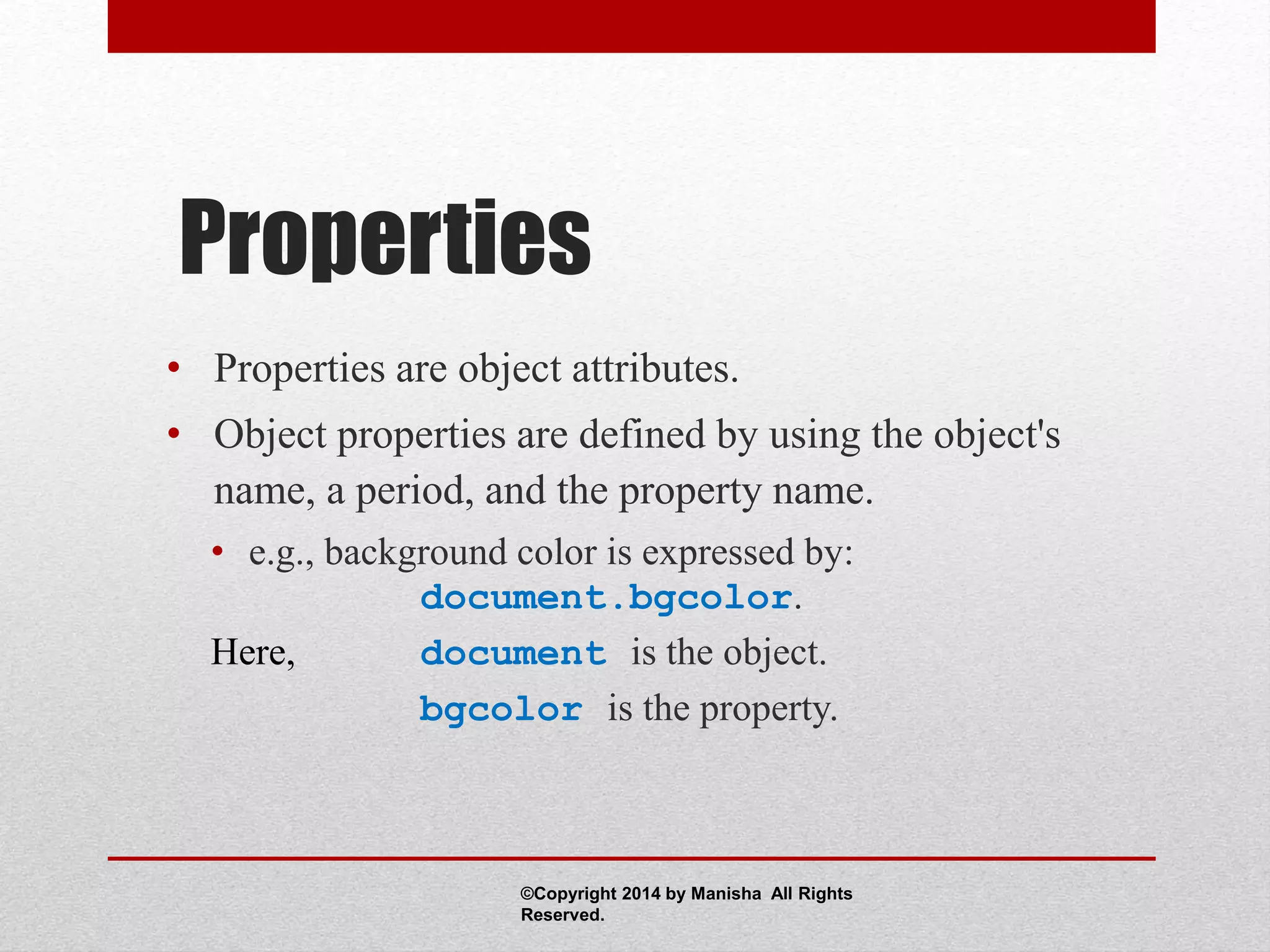 Properties
• Properties are object attributes.
• Object properties are defined by using the object's
name, a period, and the property name.
• e.g., background color is expressed by:
document.bgcolor.
Here, document is the object.
bgcolor is the property.
©Copyright 2014 by Manisha All Rights
Reserved.
 