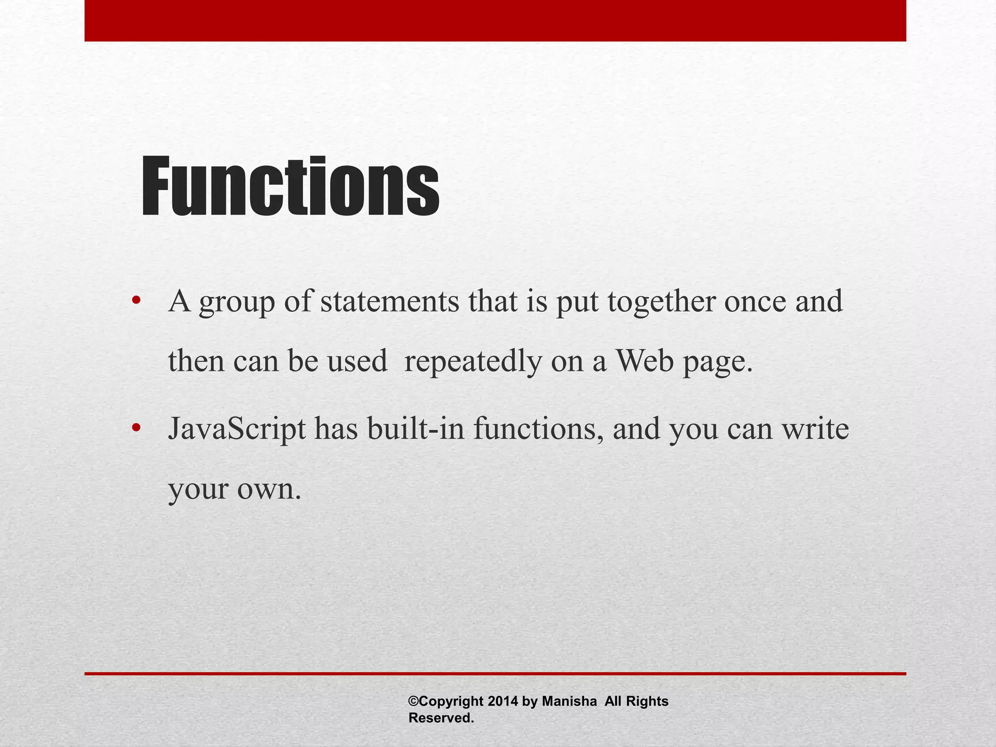 Functions
• A group of statements that is put together once and
then can be used repeatedly on a Web page.
• JavaScript has built-in functions, and you can write
your own.
©Copyright 2014 by Manisha All Rights
Reserved.
 