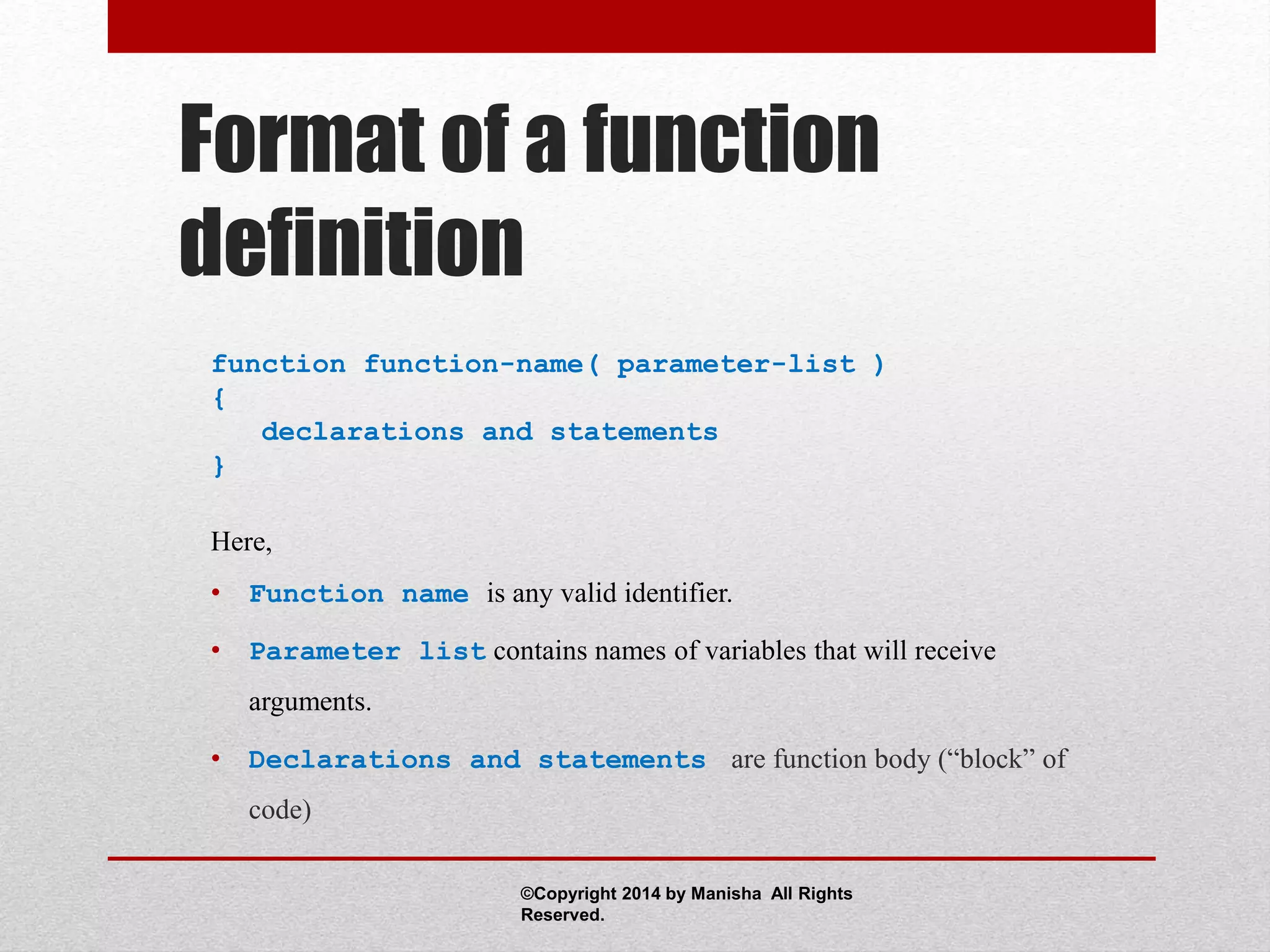 Format of a function
definition
function function-name( parameter-list )
{
declarations and statements
}
Here,
• Function name is any valid identifier.
• Parameter list contains names of variables that will receive
arguments.
• Declarations and statements are function body (“block” of
code)
©Copyright 2014 by Manisha All Rights
Reserved.
 