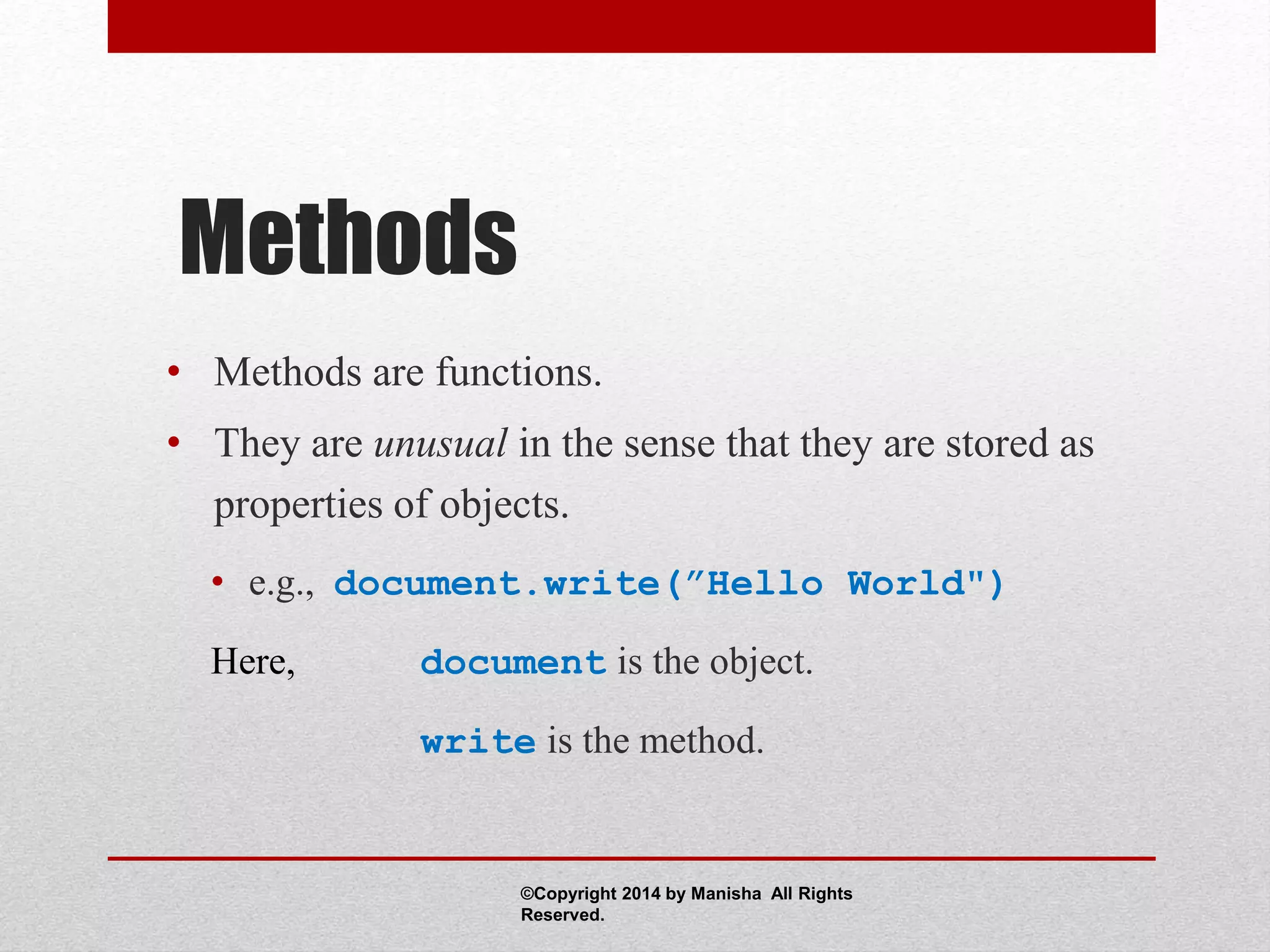 Methods
• Methods are functions.
• They are unusual in the sense that they are stored as
properties of objects.
• e.g., document.write(”Hello World")
Here, document is the object.
write is the method.
©Copyright 2014 by Manisha All Rights
Reserved.
 