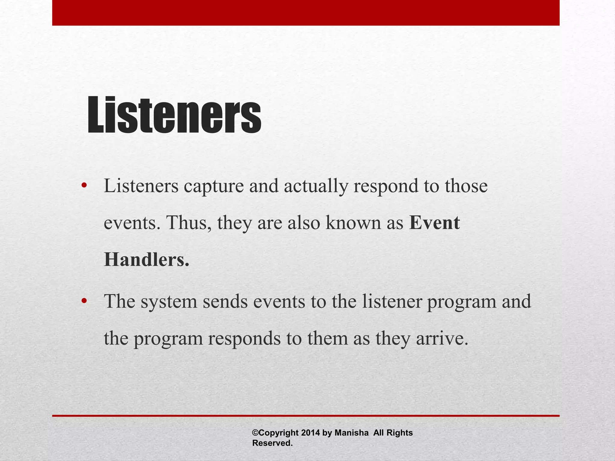 Listeners
• Listeners capture and actually respond to those
events. Thus, they are also known as Event
Handlers.
• The system sends events to the listener program and
the program responds to them as they arrive.
©Copyright 2014 by Manisha All Rights
Reserved.
 