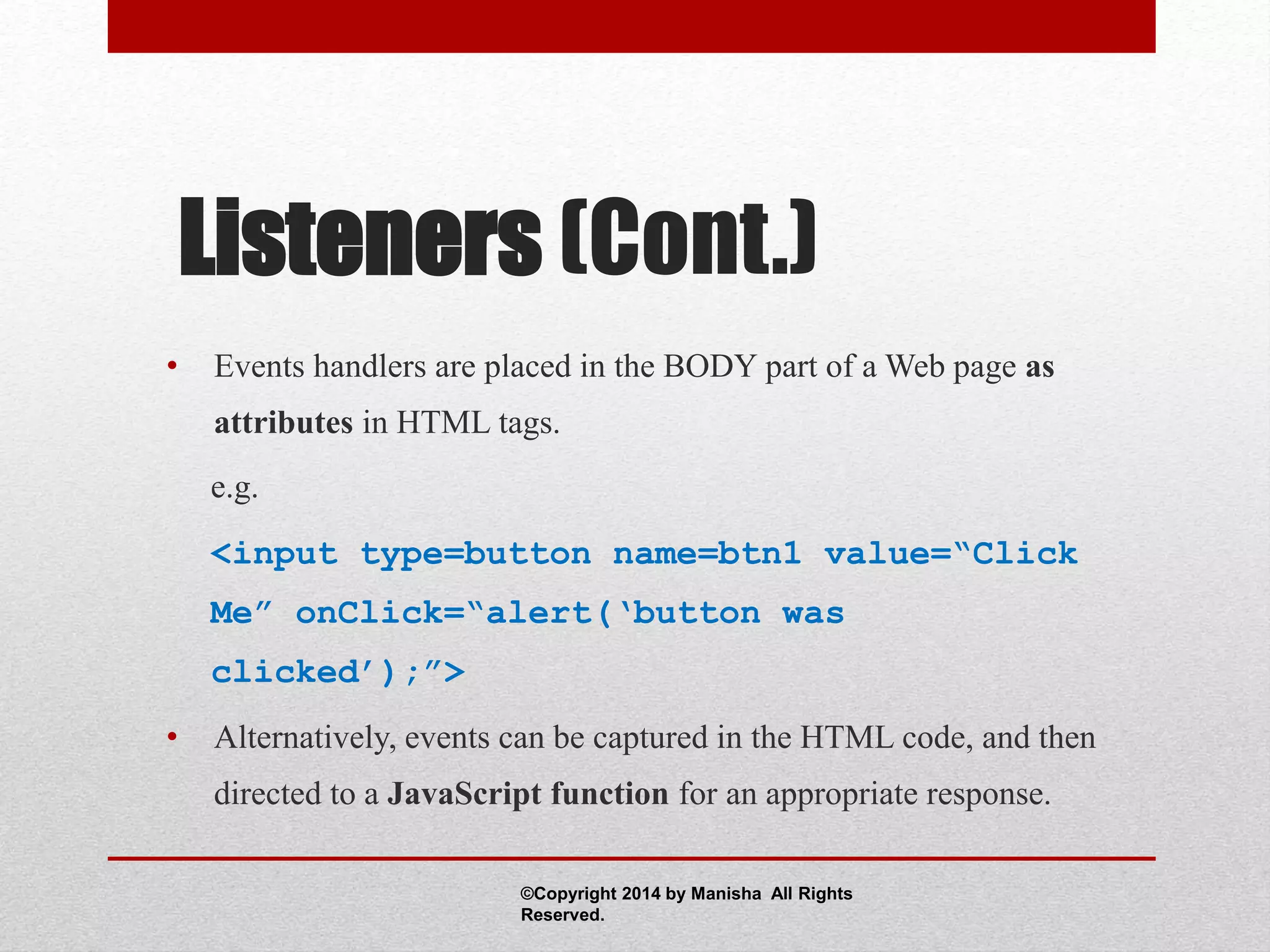 Listeners (Cont.)
• Events handlers are placed in the BODY part of a Web page as
attributes in HTML tags.
e.g.
<input type=button name=btn1 value=“Click
Me” onClick=“alert(‘button was
clicked’);”>
• Alternatively, events can be captured in the HTML code, and then
directed to a JavaScript function for an appropriate response.
©Copyright 2014 by Manisha All Rights
Reserved.
 