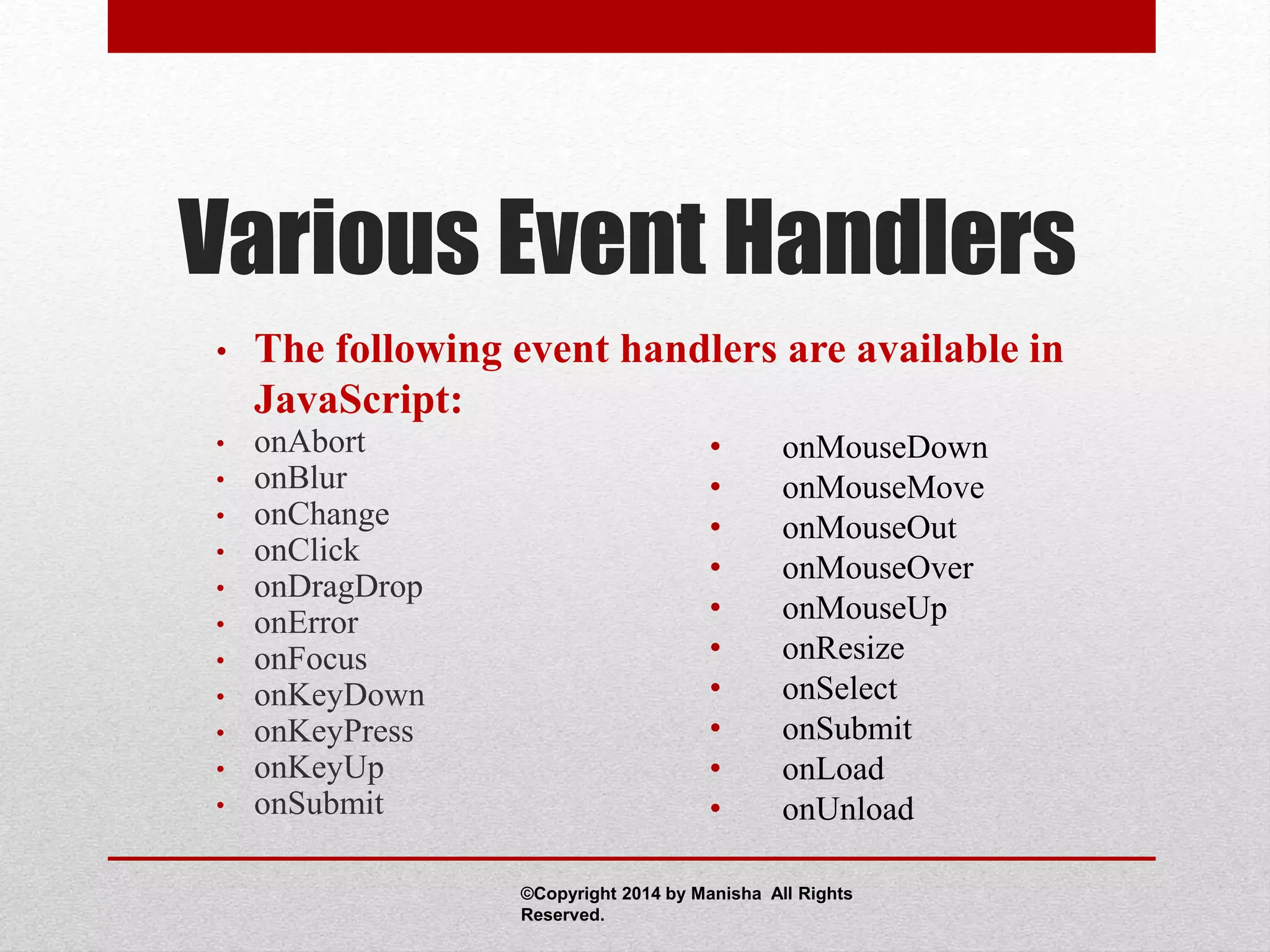 Various Event Handlers
• The following event handlers are available in
JavaScript:
• onAbort
• onBlur
• onChange
• onClick
• onDragDrop
• onError
• onFocus
• onKeyDown
• onKeyPress
• onKeyUp
• onSubmit
• onMouseDown
• onMouseMove
• onMouseOut
• onMouseOver
• onMouseUp
• onResize
• onSelect
• onSubmit
• onLoad
• onUnload
©Copyright 2014 by Manisha All Rights
Reserved.
 
