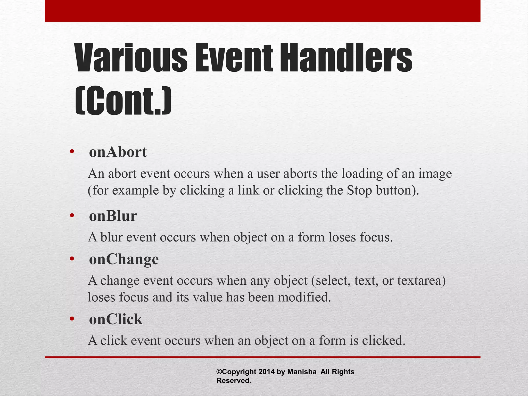 Various Event Handlers
(Cont.)
• onAbort
An abort event occurs when a user aborts the loading of an image
(for example by clicking a link or clicking the Stop button).
• onBlur
A blur event occurs when object on a form loses focus.
• onChange
A change event occurs when any object (select, text, or textarea)
loses focus and its value has been modified.
• onClick
A click event occurs when an object on a form is clicked.
©Copyright 2014 by Manisha All Rights
Reserved.
 