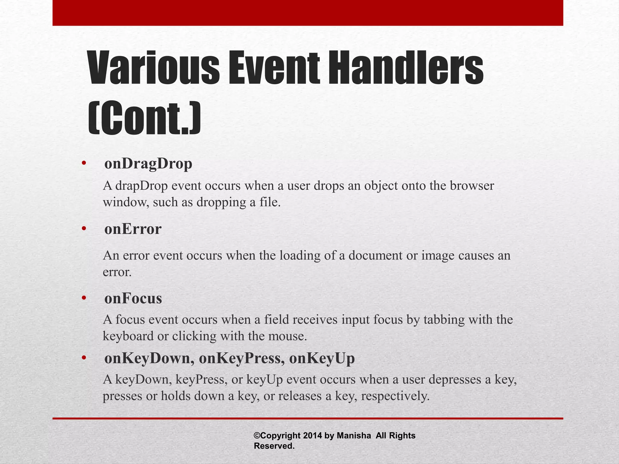 Various Event Handlers
(Cont.)
• onDragDrop
A drapDrop event occurs when a user drops an object onto the browser
window, such as dropping a file.
• onError
An error event occurs when the loading of a document or image causes an
error.
• onFocus
A focus event occurs when a field receives input focus by tabbing with the
keyboard or clicking with the mouse.
• onKeyDown, onKeyPress, onKeyUp
A keyDown, keyPress, or keyUp event occurs when a user depresses a key,
presses or holds down a key, or releases a key, respectively.
©Copyright 2014 by Manisha All Rights
Reserved.
 