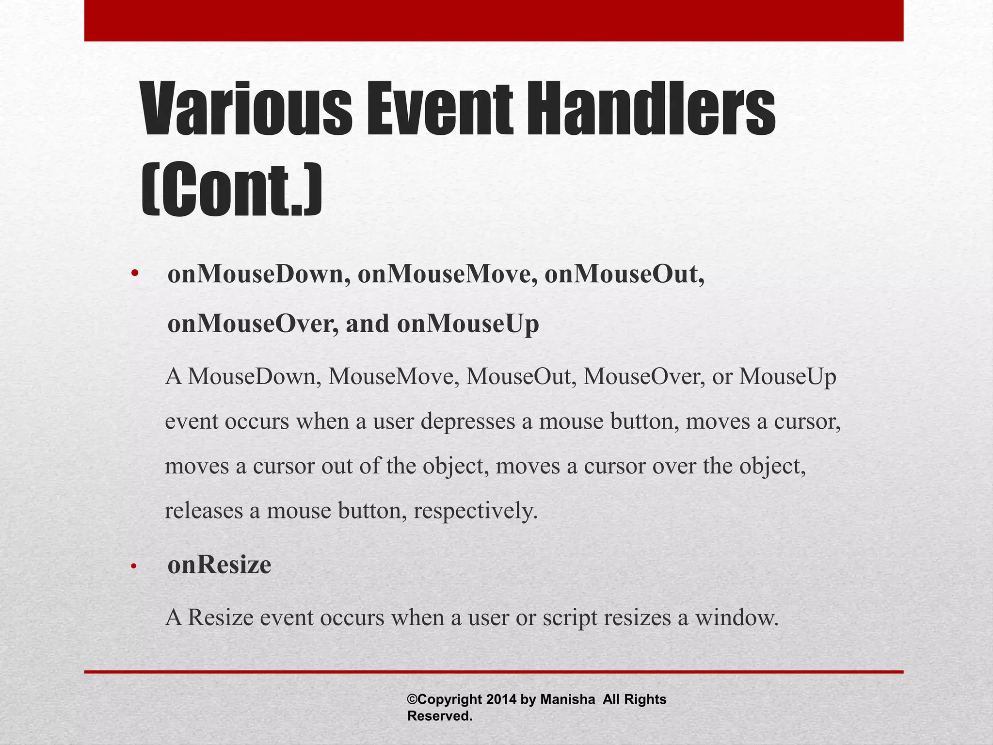 Various Event Handlers
(Cont.)
• onMouseDown, onMouseMove, onMouseOut,
onMouseOver, and onMouseUp
A MouseDown, MouseMove, MouseOut, MouseOver, or MouseUp
event occurs when a user depresses a mouse button, moves a cursor,
moves a cursor out of the object, moves a cursor over the object,
releases a mouse button, respectively.
• onResize
A Resize event occurs when a user or script resizes a window.
©Copyright 2014 by Manisha All Rights
Reserved.
 