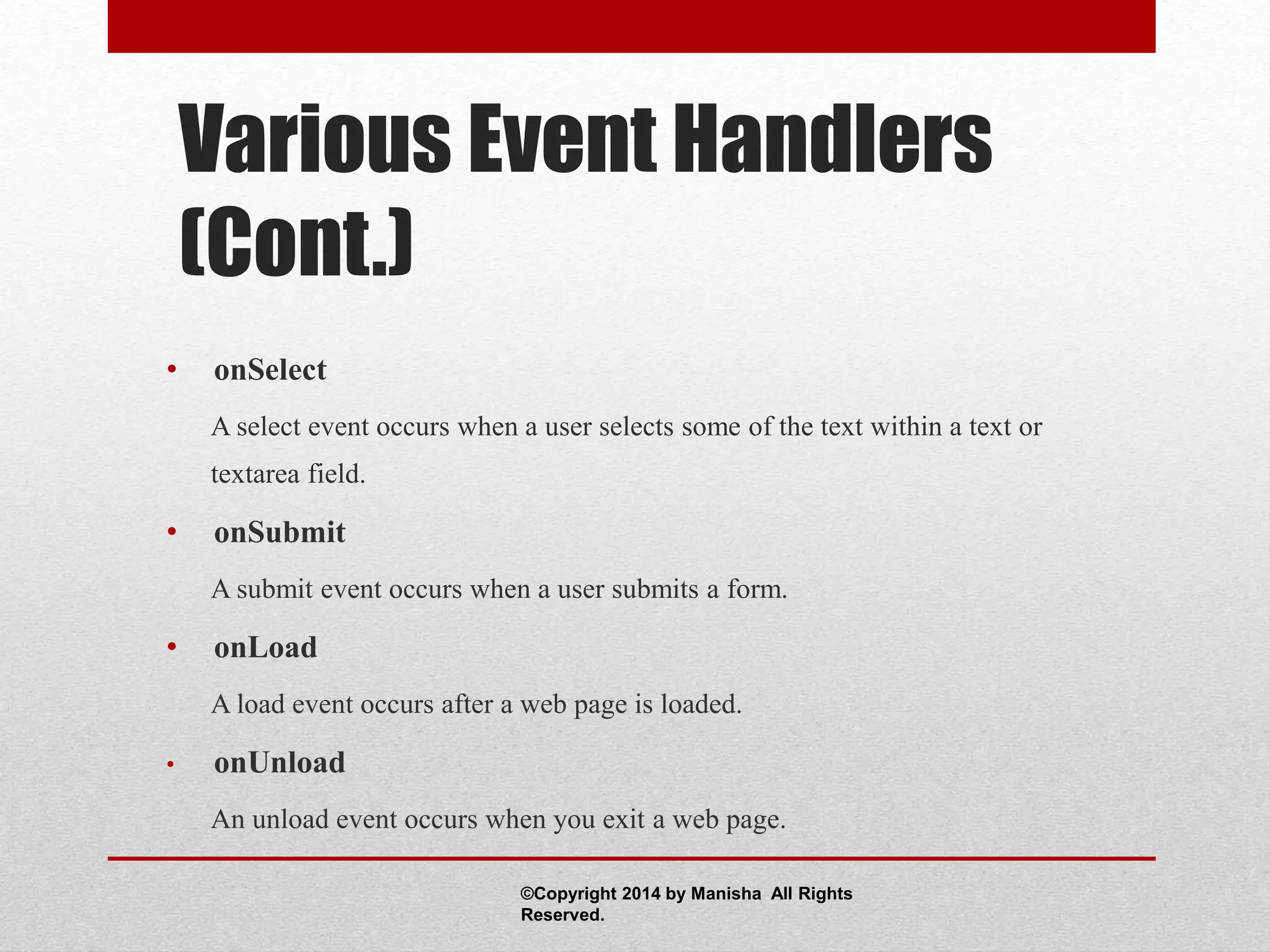 Various Event Handlers
(Cont.)
• onSelect
A select event occurs when a user selects some of the text within a text or
textarea field.
• onSubmit
A submit event occurs when a user submits a form.
• onLoad
A load event occurs after a web page is loaded.
• onUnload
An unload event occurs when you exit a web page.
©Copyright 2014 by Manisha All Rights
Reserved.
 