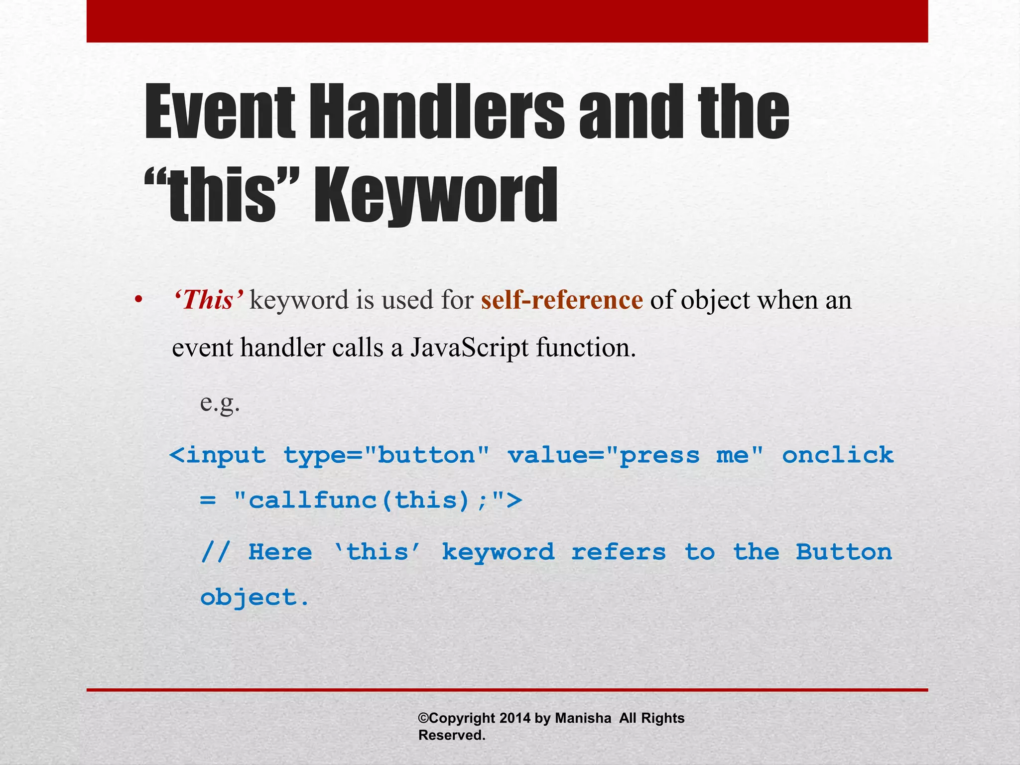 Event Handlers and the
“this” Keyword
• ‘This’ keyword is used for self-reference of object when an
event handler calls a JavaScript function.
e.g.
<input type="button" value="press me" onclick
= "callfunc(this);">
// Here ‘this’ keyword refers to the Button
object.
©Copyright 2014 by Manisha All Rights
Reserved.
 