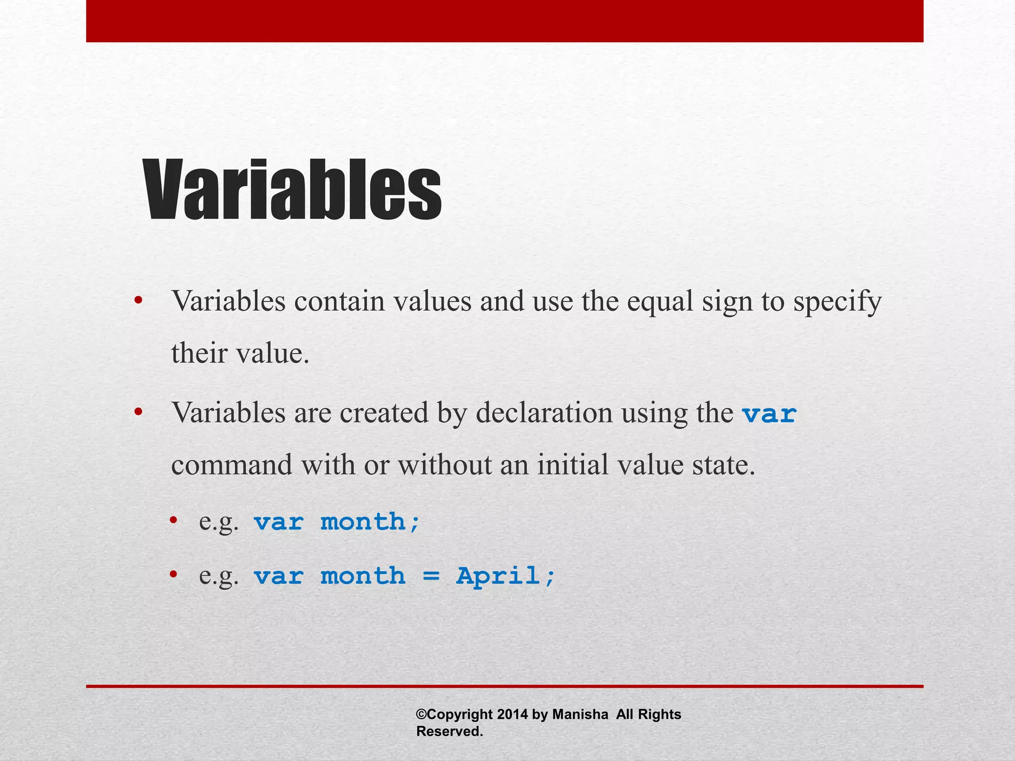 Variables
• Variables contain values and use the equal sign to specify
their value.
• Variables are created by declaration using the var
command with or without an initial value state.
• e.g. var month;
• e.g. var month = April;
©Copyright 2014 by Manisha All Rights
Reserved.
 