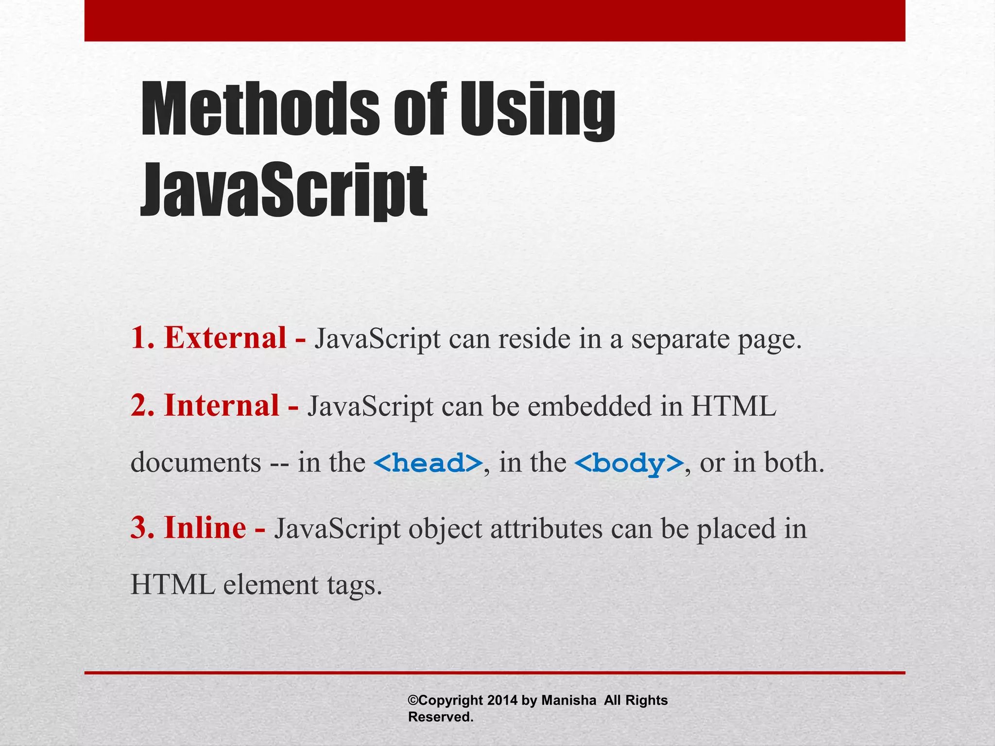 Methods of Using
JavaScript
1. External - JavaScript can reside in a separate page.
2. Internal - JavaScript can be embedded in HTML
documents -- in the <head>, in the <body>, or in both.
3. Inline - JavaScript object attributes can be placed in
HTML element tags.
©Copyright 2014 by Manisha All Rights
Reserved.
 