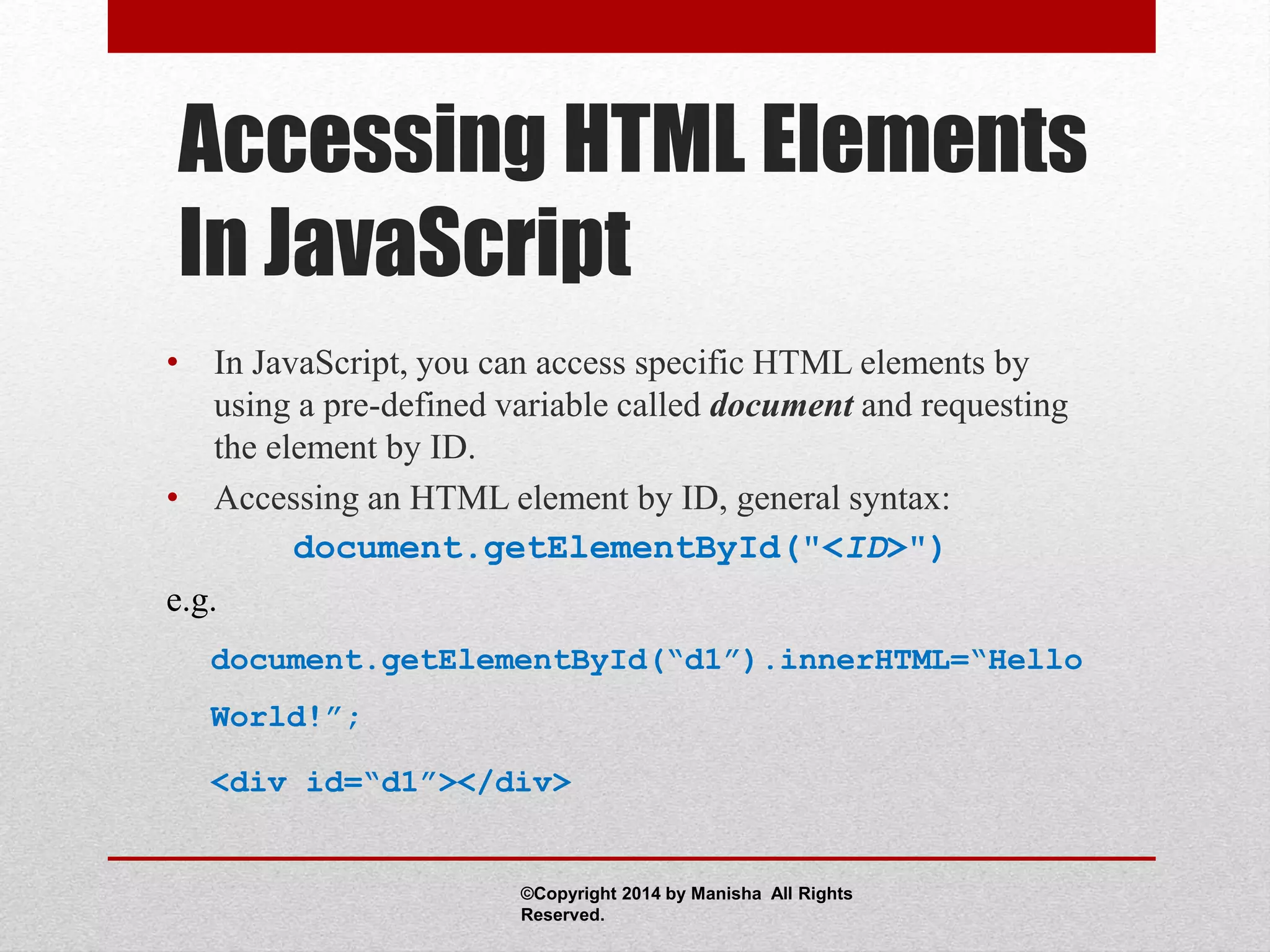 Accessing HTML Elements
In JavaScript
• In JavaScript, you can access specific HTML elements by
using a pre-defined variable called document and requesting
the element by ID.
• Accessing an HTML element by ID, general syntax:
document.getElementById("<ID>")
e.g.
document.getElementById(“d1”).innerHTML=“Hello
World!”;
<div id=“d1”></div>
©Copyright 2014 by Manisha All Rights
Reserved.
 