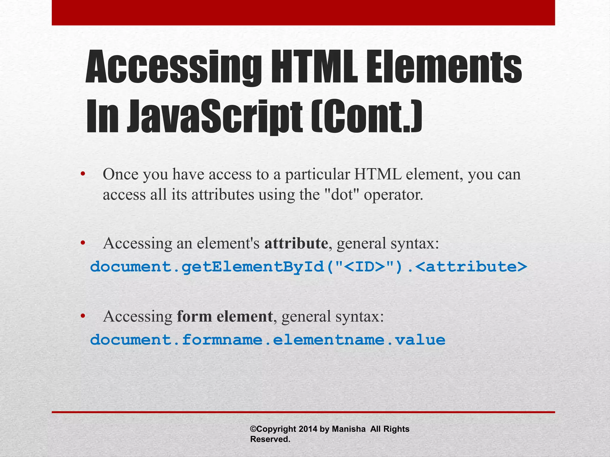 Accessing HTML Elements
In JavaScript (Cont.)
• Once you have access to a particular HTML element, you can
access all its attributes using the "dot" operator.
• Accessing an element's attribute, general syntax:
document.getElementById("<ID>").<attribute>
• Accessing form element, general syntax:
document.formname.elementname.value
©Copyright 2014 by Manisha All Rights
Reserved.
 