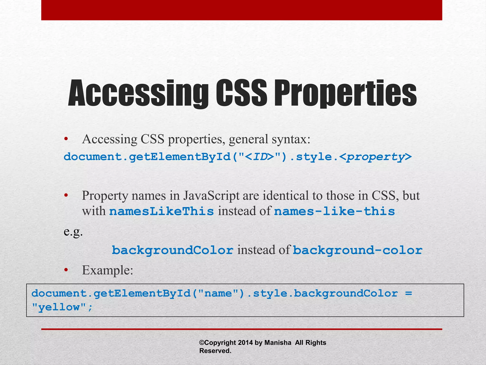 Accessing CSS Properties
• Accessing CSS properties, general syntax:
document.getElementById("<ID>").style.<property>
• Property names in JavaScript are identical to those in CSS, but
with namesLikeThis instead of names-like-this
e.g.
backgroundColor instead of background-color
• Example:
document.getElementById("name").style.backgroundColor =
"yellow";
©Copyright 2014 by Manisha All Rights
Reserved.
 