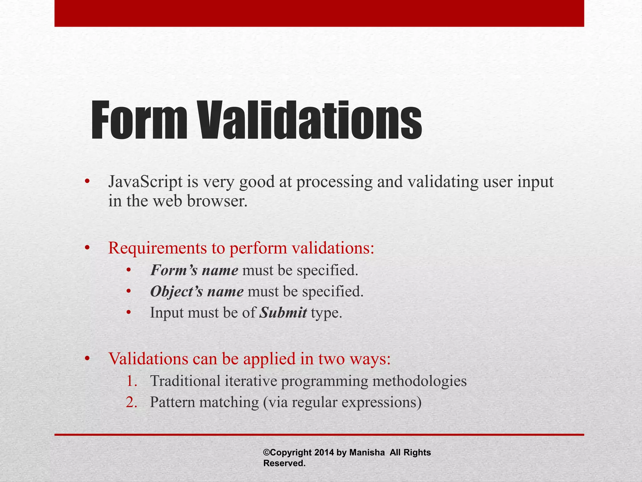 Form Validations
• JavaScript is very good at processing and validating user input
in the web browser.
• Requirements to perform validations:
• Form’s name must be specified.
• Object’s name must be specified.
• Input must be of Submit type.
• Validations can be applied in two ways:
1. Traditional iterative programming methodologies
2. Pattern matching (via regular expressions)
©Copyright 2014 by Manisha All Rights
Reserved.
 