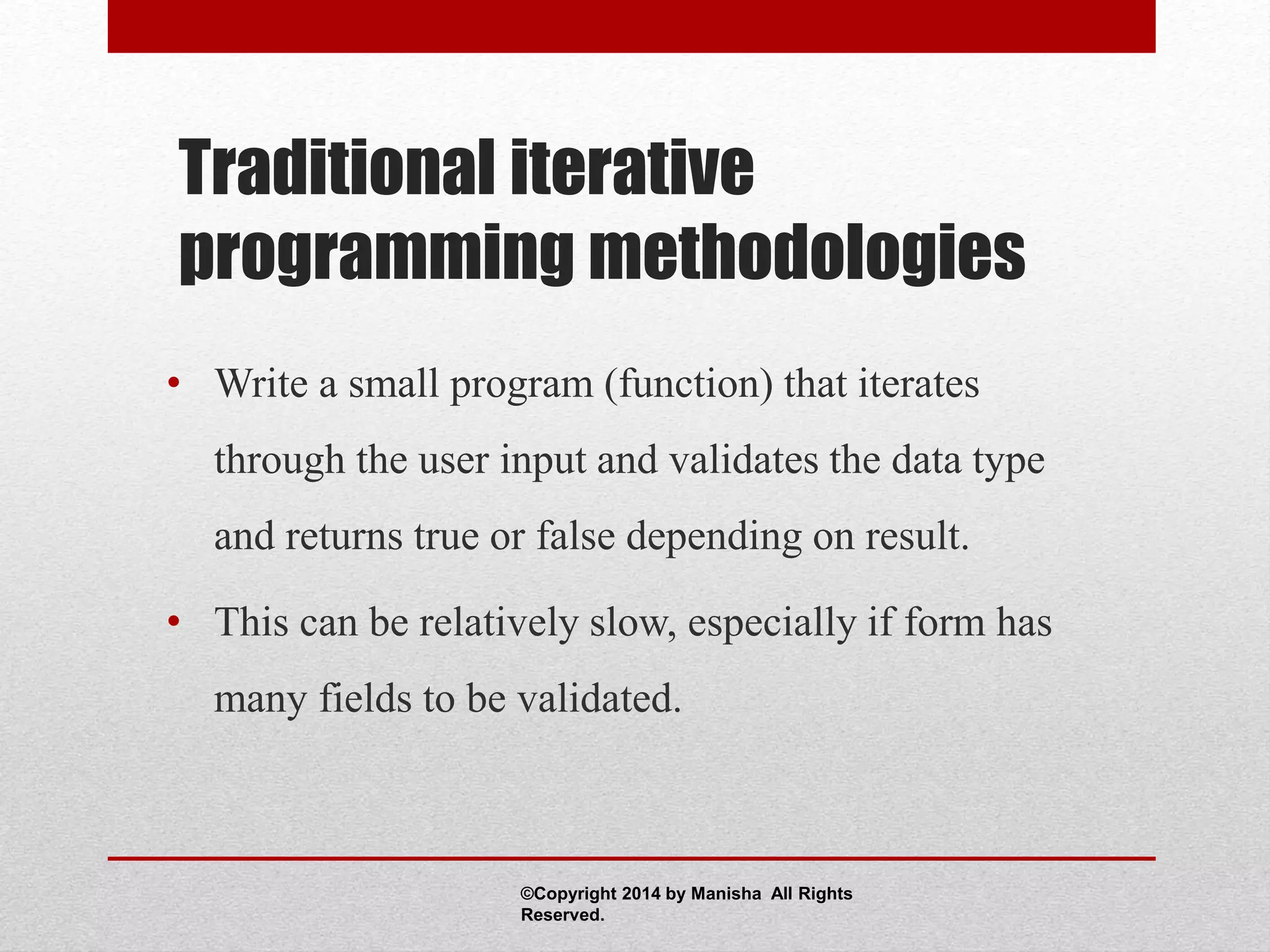 Traditional iterative
programming methodologies
• Write a small program (function) that iterates
through the user input and validates the data type
and returns true or false depending on result.
• This can be relatively slow, especially if form has
many fields to be validated.
©Copyright 2014 by Manisha All Rights
Reserved.
 