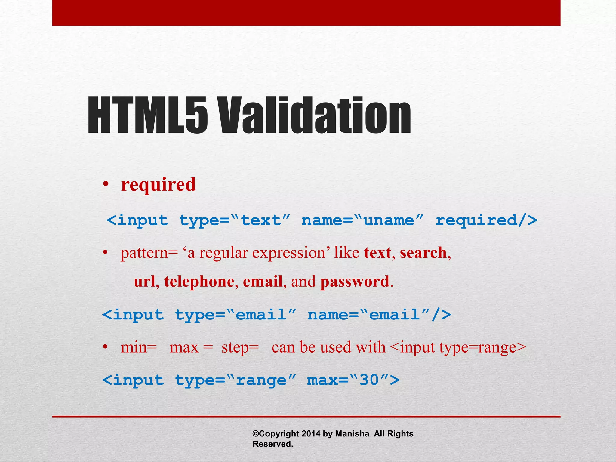 HTML5 Validation
• required
<input type=“text” name=“uname” required/>
• pattern= ‘a regular expression’ like text, search,
url, telephone, email, and password.
<input type=“email” name=“email”/>
• min= max = step= can be used with <input type=range>
<input type=“range” max=“30”>
©Copyright 2014 by Manisha All Rights
Reserved.
 