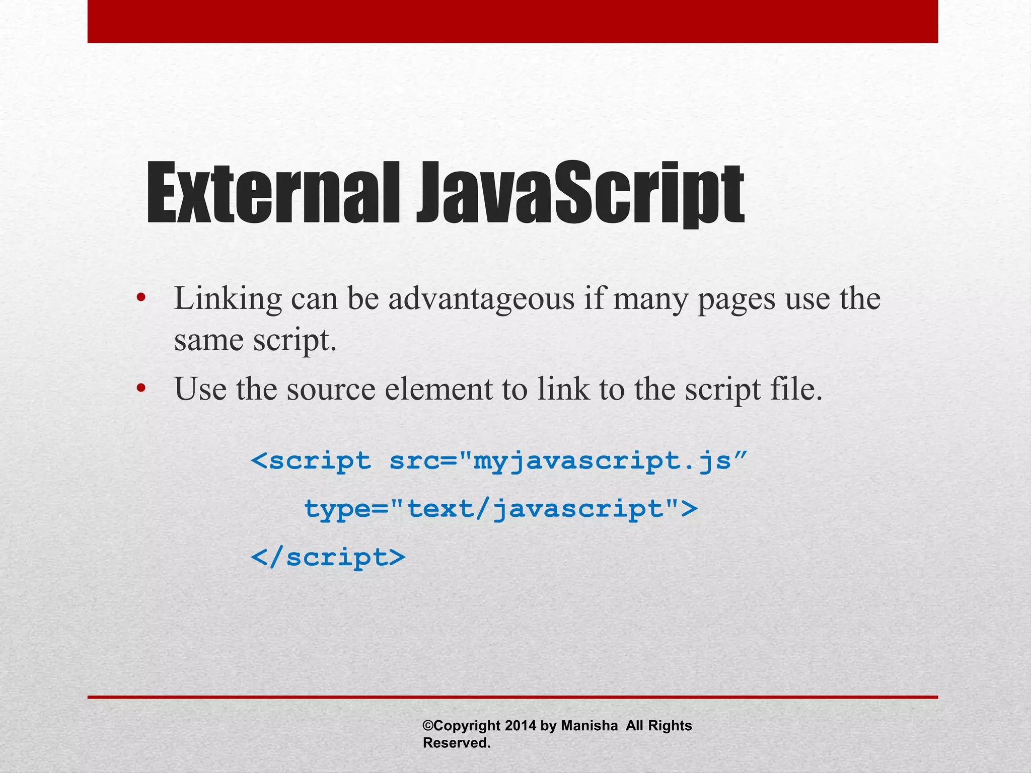 External JavaScript
• Linking can be advantageous if many pages use the
same script.
• Use the source element to link to the script file.
<script src="myjavascript.js”
type="text/javascript">
</script>
©Copyright 2014 by Manisha All Rights
Reserved.
 