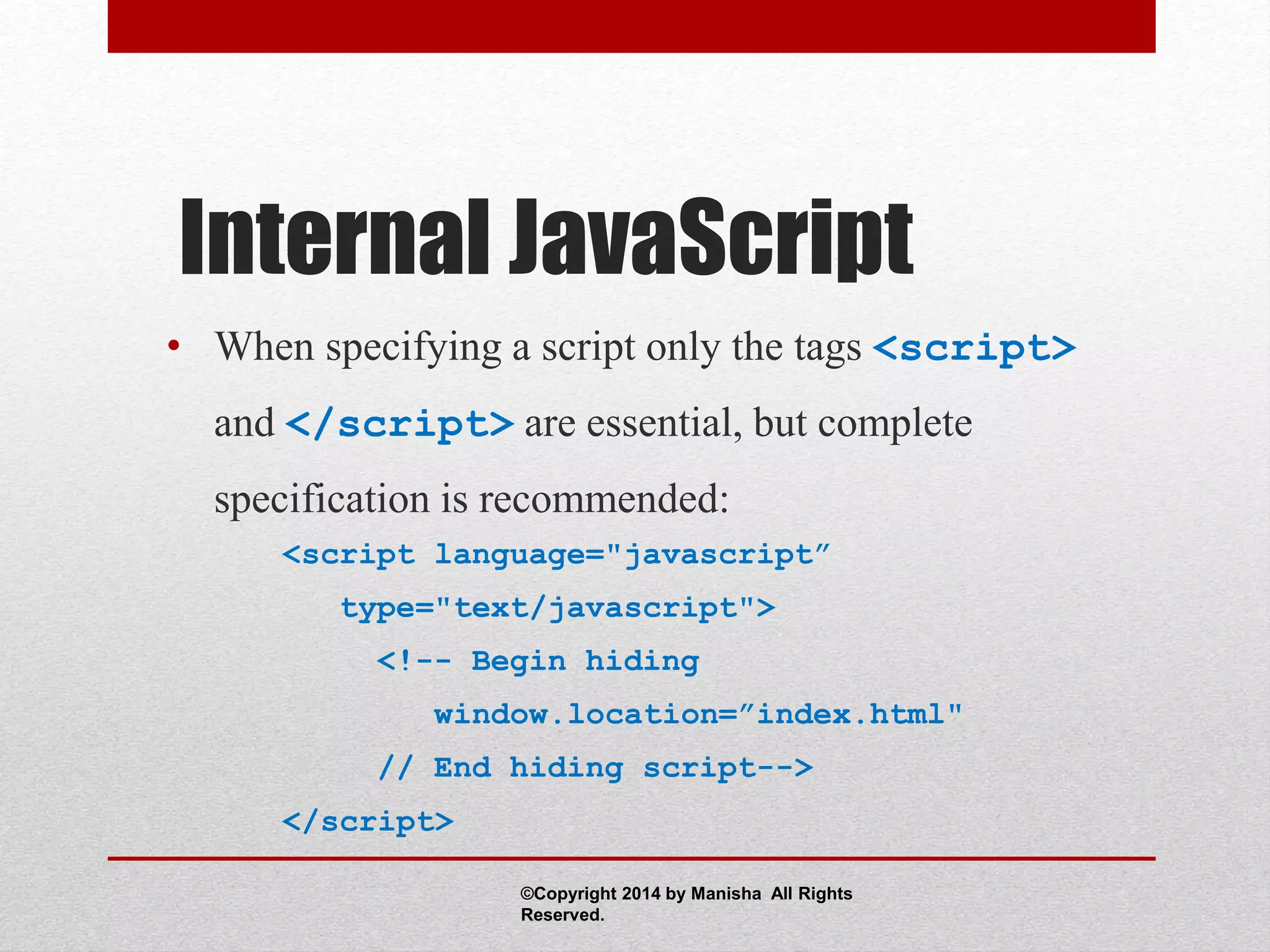 Internal JavaScript
• When specifying a script only the tags <script>
and </script> are essential, but complete
specification is recommended:
<script language="javascript”
type="text/javascript">
<!-- Begin hiding
window.location=”index.html"
// End hiding script-->
</script>
©Copyright 2014 by Manisha All Rights
Reserved.
 