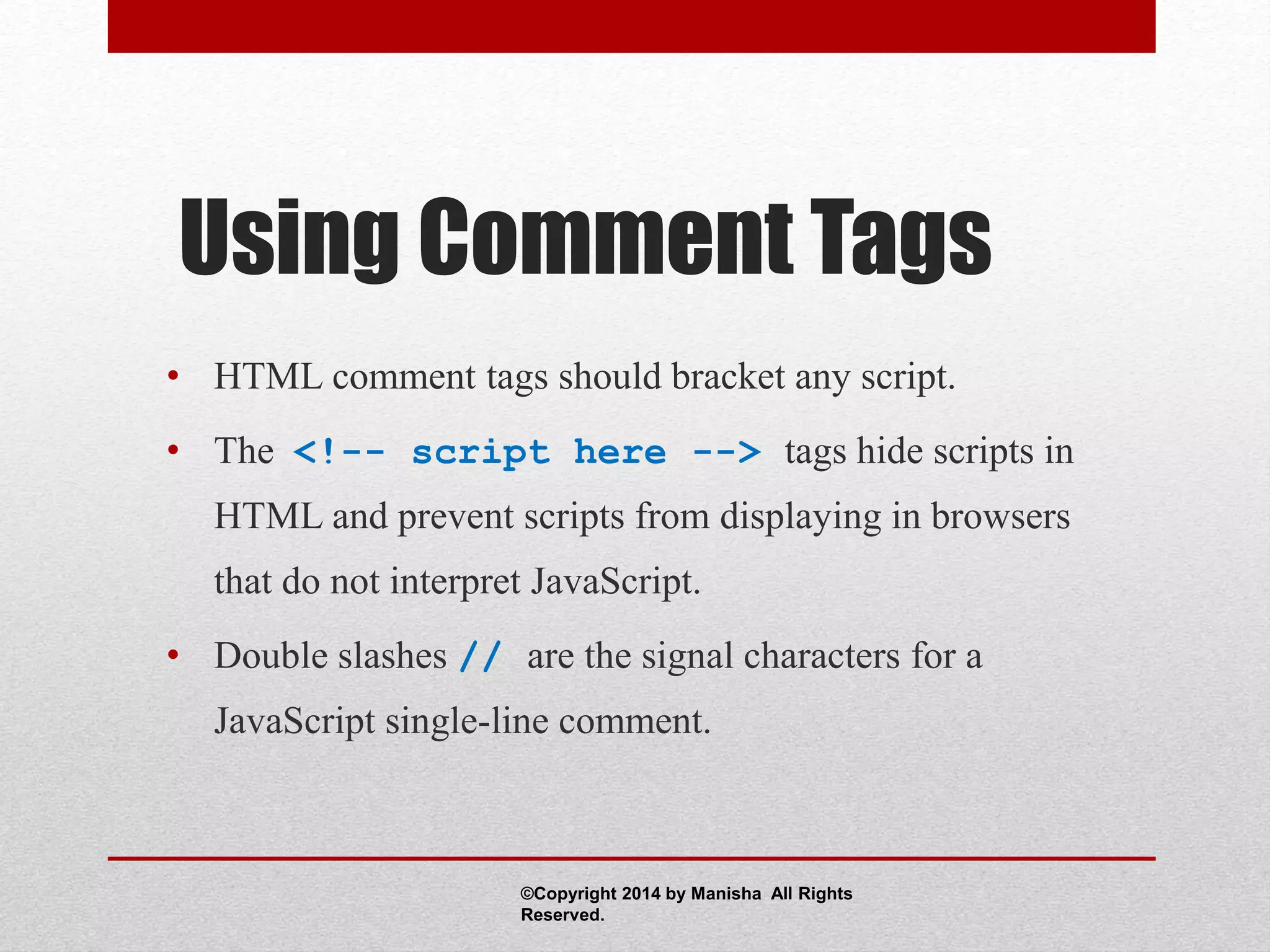 Using Comment Tags
• HTML comment tags should bracket any script.
• The <!-- script here --> tags hide scripts in
HTML and prevent scripts from displaying in browsers
that do not interpret JavaScript.
• Double slashes // are the signal characters for a
JavaScript single-line comment.
©Copyright 2014 by Manisha All Rights
Reserved.
 