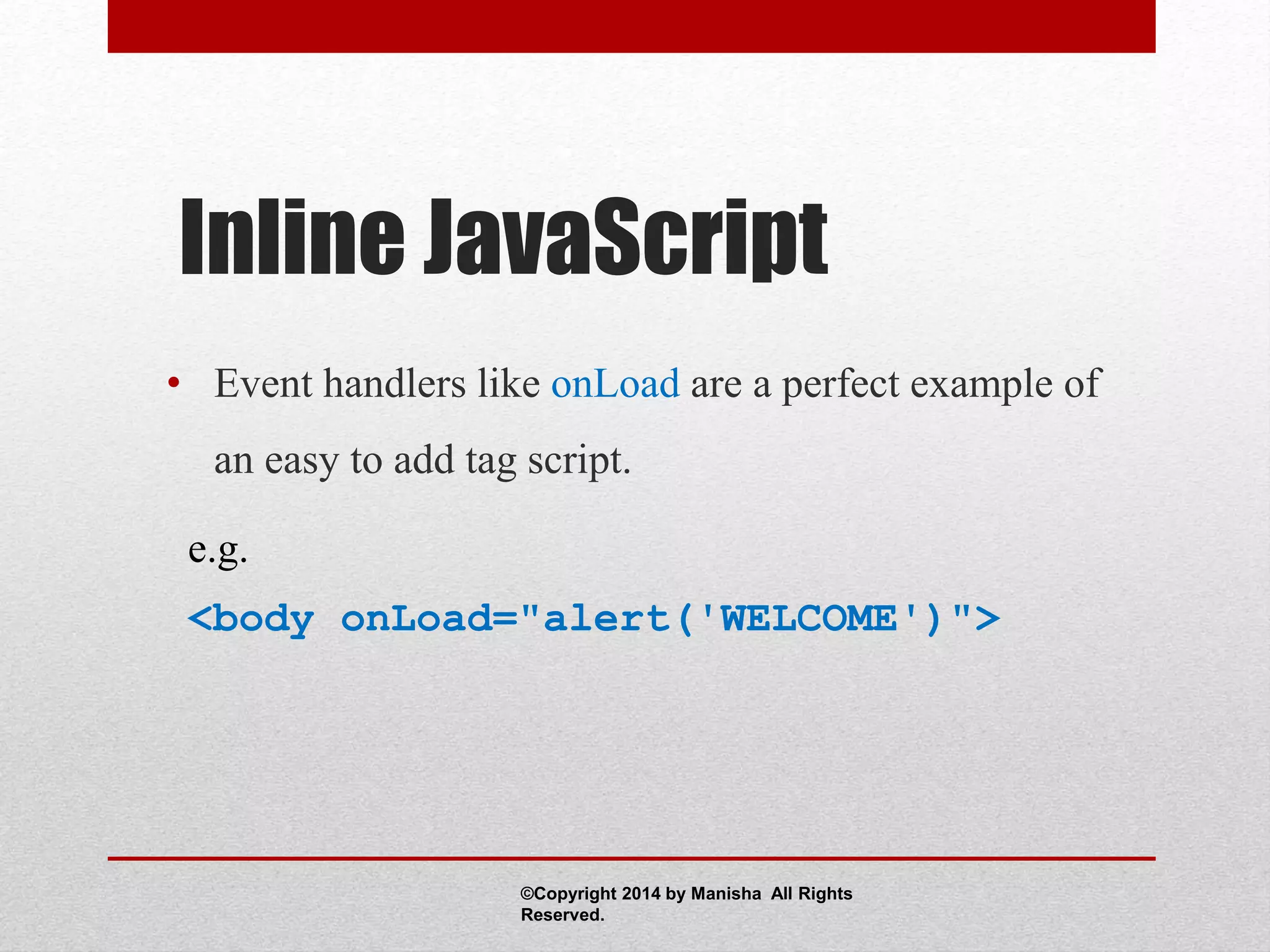 Inline JavaScript
• Event handlers like onLoad are a perfect example of
an easy to add tag script.
e.g.
<body onLoad="alert('WELCOME')">
©Copyright 2014 by Manisha All Rights
Reserved.
 