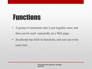 Functions
• A group of statements that is put together once and
then can be used repeatedly on a Web page.
• JavaScript has built-in functions, and you can write
your own.
©Copyright 2014 by Manisha All Rights
Reserved.
 
