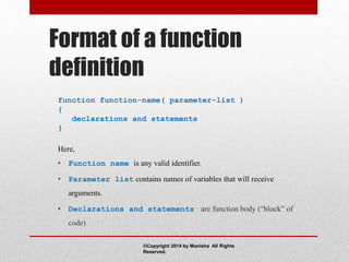 Format of a function
definition
function function-name( parameter-list )
{
declarations and statements
}
Here,
• Function name is any valid identifier.
• Parameter list contains names of variables that will receive
arguments.
• Declarations and statements are function body (“block” of
code)
©Copyright 2014 by Manisha All Rights
Reserved.
 