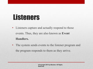 Listeners
• Listeners capture and actually respond to those
events. Thus, they are also known as Event
Handlers.
• The system sends events to the listener program and
the program responds to them as they arrive.
©Copyright 2014 by Manisha All Rights
Reserved.
 