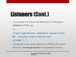Listeners (Cont.)
• Events handlers are placed in the BODY part of a Web page as
attributes in HTML tags.
e.g.
<input type=button name=btn1 value=“Click
Me” onClick=“alert(‘button was
clicked’);”>
• Alternatively, events can be captured in the HTML code, and then
directed to a JavaScript function for an appropriate response.
©Copyright 2014 by Manisha All Rights
Reserved.
 