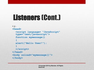 Listeners (Cont.)
e.g.
<head>
<script language= "JavaScript"
type="text/javascript">
function mymessage()
{
alert(“Hello User!");
}
</script>
</head>
<body onload="mymessage()">
</body>
©Copyright 2014 by Manisha All Rights
Reserved.
 