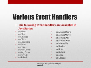 Various Event Handlers
• The following event handlers are available in
JavaScript:
• onAbort
• onBlur
• onChange
• onClick
• onDragDrop
• onError
• onFocus
• onKeyDown
• onKeyPress
• onKeyUp
• onSubmit
• onMouseDown
• onMouseMove
• onMouseOut
• onMouseOver
• onMouseUp
• onResize
• onSelect
• onSubmit
• onLoad
• onUnload
©Copyright 2014 by Manisha All Rights
Reserved.
 