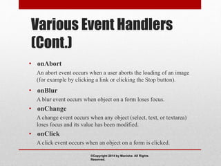 Various Event Handlers
(Cont.)
• onAbort
An abort event occurs when a user aborts the loading of an image
(for example by clicking a link or clicking the Stop button).
• onBlur
A blur event occurs when object on a form loses focus.
• onChange
A change event occurs when any object (select, text, or textarea)
loses focus and its value has been modified.
• onClick
A click event occurs when an object on a form is clicked.
©Copyright 2014 by Manisha All Rights
Reserved.
 