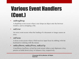 Various Event Handlers
(Cont.)
• onDragDrop
A drapDrop event occurs when a user drops an object onto the browser
window, such as dropping a file.
• onError
An error event occurs when the loading of a document or image causes an
error.
• onFocus
A focus event occurs when a field receives input focus by tabbing with the
keyboard or clicking with the mouse.
• onKeyDown, onKeyPress, onKeyUp
A keyDown, keyPress, or keyUp event occurs when a user depresses a key,
presses or holds down a key, or releases a key, respectively.
©Copyright 2014 by Manisha All Rights
Reserved.
 