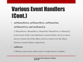Various Event Handlers
(Cont.)
• onMouseDown, onMouseMove, onMouseOut,
onMouseOver, and onMouseUp
A MouseDown, MouseMove, MouseOut, MouseOver, or MouseUp
event occurs when a user depresses a mouse button, moves a cursor,
moves a cursor out of the object, moves a cursor over the object,
releases a mouse button, respectively.
• onResize
A Resize event occurs when a user or script resizes a window.
©Copyright 2014 by Manisha All Rights
Reserved.
 