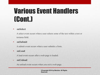 Various Event Handlers
(Cont.)
• onSelect
A select event occurs when a user selects some of the text within a text or
textarea field.
• onSubmit
A submit event occurs when a user submits a form.
• onLoad
A load event occurs after a web page is loaded.
• onUnload
An unload event occurs when you exit a web page.
©Copyright 2014 by Manisha All Rights
Reserved.
 